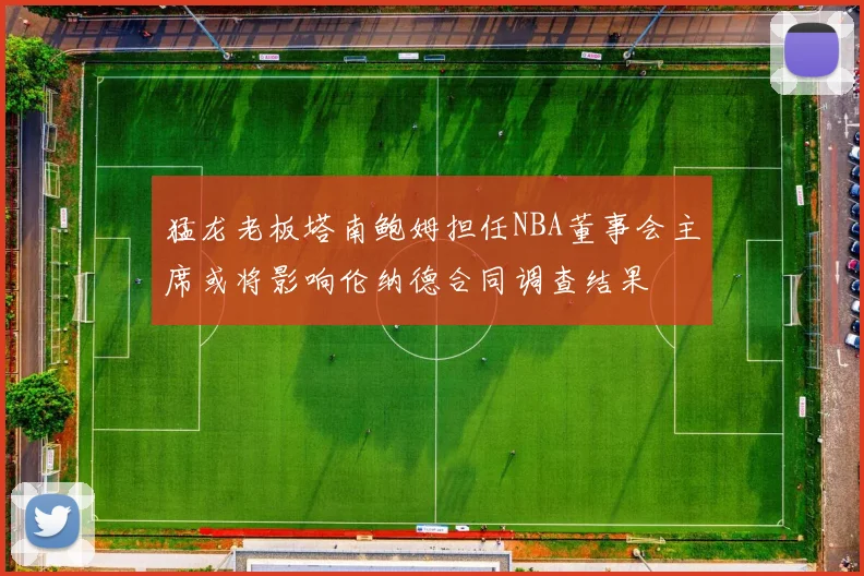 猛龙老板塔南鲍姆担任NBA董事会主席或将影响伦纳德合同调查结果