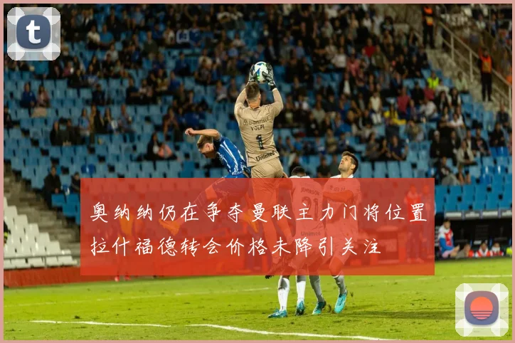 奥纳纳仍在争夺曼联主力门将位置拉什福德转会价格未降引关注