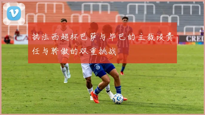 执法西超杯巴萨与毕巴的主裁谈责任与骄傲的双重挑战