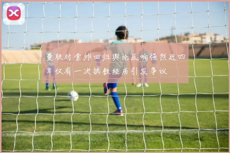 曼联对索帅回归舆论反响强烈近四年仅有一次执教经历引发争议