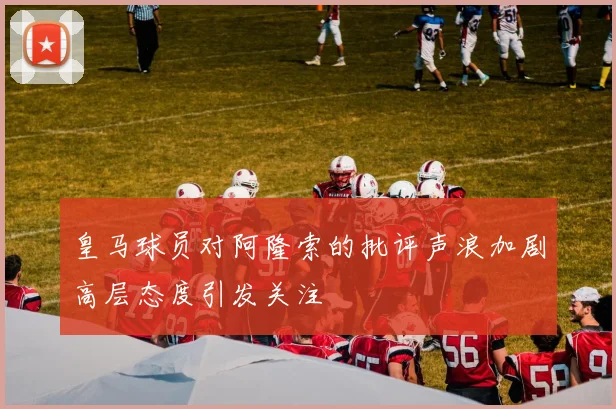 皇马球员对阿隆索的批评声浪加剧高层态度引发关注
