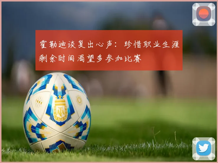 霍勒迪谈复出心声：珍惜职业生涯剩余时间渴望多参加比赛